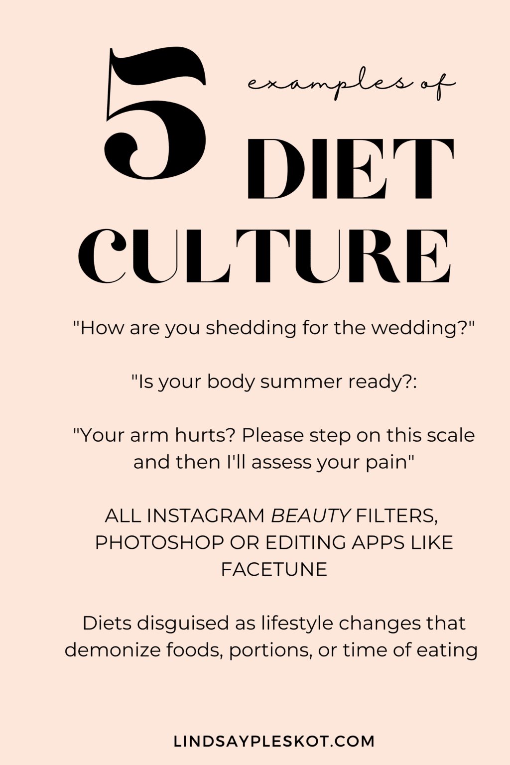 Graphic that reads 5 examples of diet culture: "How are you shedding for the wedding?"  "Is your body summer ready?:  "Your arm hurts? Please step on this scale and then I'll assess your pain"  ALL INSTAGRAM BEAUTY FILTERS,  PHOTOSHOP OR EDITING APPS LIKE FACETUNE  Diets disguised as lifestyle changes that demonize foods, portions, or time of eating  