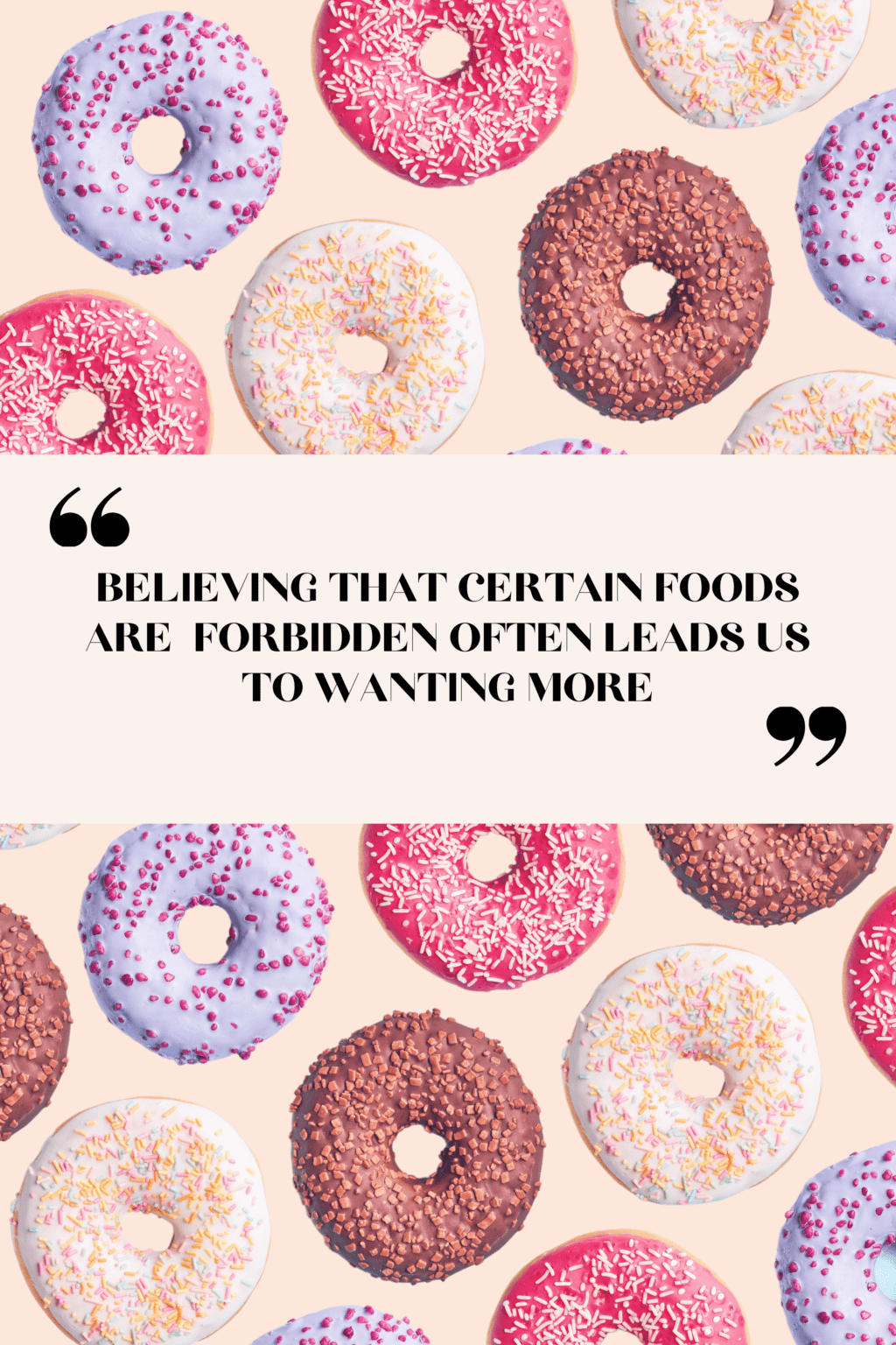 A pattern of donuts on a light pink background. The donuts are purple icing with pink sprinkles, pink icing with light pink sprinkles, white icing with multi-color sprinkles and brown icing with nuts. There is text overlay that reads"believing that certain foods are forbidden often leads us to wanting more". 